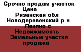 Срочно продам участок › Цена ­ 60 000 - Рязанская обл., Новодеревенский р-н, Ленино с. Недвижимость » Земельные участки продажа   